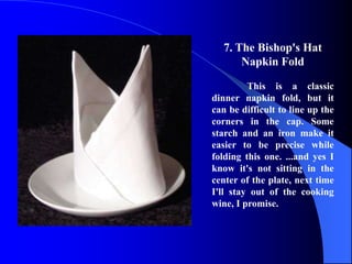 7. The Bishop's Hat
       Napkin Fold

         This is a classic
dinner napkin fold, but it
can be difficult to line up the
corners in the cap. Some
starch and an iron make it
easier to be precise while
folding this one. ...and yes I
know it's not sitting in the
center of the plate, next time
I'll stay out of the cooking
wine, I promise.
 