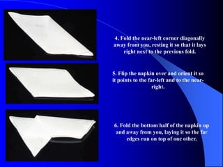 4. Fold the near-left corner diagonally
away from you, resting it so that it lays
    right next to the previous fold.


5. Flip the napkin over and orient it so
it points to the far-left and to the near-
                   right.




6. Fold the bottom half of the napkin up
 and away from you, laying it so the far
     edges run on top of one other.
 