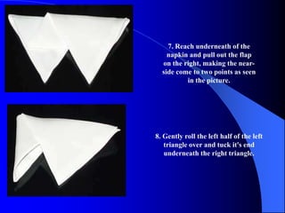 7. Reach underneath of the
    napkin and pull out the flap
  on the right, making the near-
  side come to two points as seen
          in the picture.




8. Gently roll the left half of the left
   triangle over and tuck it's end
   underneath the right triangle.
 