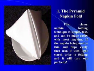 1. The Pyramid
    Napkin Fold
       This        classy
napkin           folding
technique is simple, fast,
and can be made easily
with most napkins. If
the napkin being used is
thin and flops easily
then iron it with light
starch prior to folding
and it will turn out
perfectly!
 