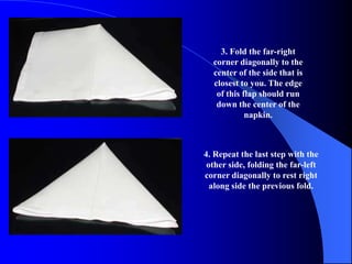 3. Fold the far-right
  corner diagonally to the
  center of the side that is
  closest to you. The edge
   of this flap should run
   down the center of the
            napkin.



4. Repeat the last step with the
 other side, folding the far-left
corner diagonally to rest right
  along side the previous fold.
 