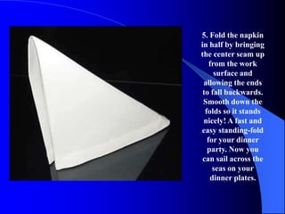 5. Fold the napkin
in half by bringing
the center seam up
    from the work
      surface and
 allowing the ends
 to fall backwards.
 Smooth down the
  folds so it stands
 nicely! A fast and
easy standing-fold
   for your dinner
   party. Now you
 can sail across the
     seas on your
    dinner plates.
 
