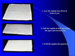 1. Lay the napkin face-down in
          front of you.




2. Fold the napkin in half and orient
     the open end towards you.




 3. Fold the napkin into quarters.
 