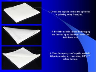 4. Orient the napkin so that the open end
       is pointing away from you.




   5. Fold the napkin in half by bringing
   the far end up to the front. Press this
               fold down well.




 6. Take the top-layer of napkin and fold
 it back, making a crease about 1/2"-1"
              before the top.
 