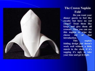 The Crown Napkin
       Fold
         Do you want your
dinner guests to feel like
royalty but have no red
carpet? Treat them like
kings and give them all
crowns! Then you can use
this napkin to wipe the
cheese    out    of      that
introduction.
         This         napkin
folding design just doesn't
work well without a little
starch in the cloth, if it's
sagging it's ugly so take
your time and get it right.
 