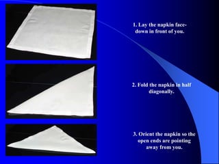 1. Lay the napkin face-
 down in front of you.




2. Fold the napkin in half
       diagonally.




3. Orient the napkin so the
  open ends are pointing
      away from you.
 