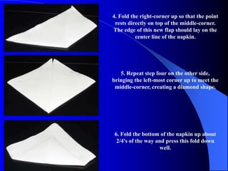 4. Fold the right-corner up so that the point
 rests directly on top of the middle-corner.
The edge of this new flap should lay on the
          center line of the napkin.




   5. Repeat step four on the other side,
bringing the left-most corner up to meet the
 middle-corner, creating a diamond shape.




 6. Fold the bottom of the napkin up about
  2/4's of the way and press this fold down
                     well.
 