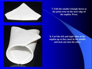 7. Fold the smaller triangle down so
   the point rests on the near edge of
            the napkin. Press.




8. Curl the left and right sides of the
napkin up so they meet in the middle
    and tuck one into the other.
 