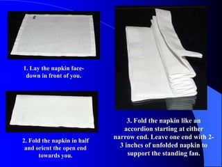 1. Lay the napkin face-
 down in front of you.




                                  3. Fold the napkin like an
                                 accordion starting at either
                             narrow end. Leave one end with 2-
2. Fold the napkin in half
 and orient the open end       3 inches of unfolded napkin to
      towards you.                support the standing fan.
 