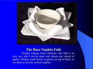 The Rose Napkin Fold
        Despite looking fairly elaborate, this fold is an
easy one, and it can be done with almost any variety of
napkin. Display small bowls or glasses on top of these, or
use them as novelty cocktail napkins.
 