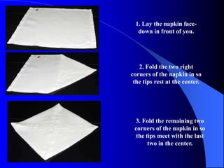 1. Lay the napkin face-
  down in front of you.




   2. Fold the two right
corners of the napkin in so
 the tips rest at the center.




 3. Fold the remaining two
 corners of the napkin in so
  the tips meet with the last
       two in the center.
 