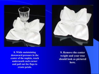 8. While maintaining        9. Remove the center
downward pressure in the       weight and your rose
center of the napkin, reach   should look as pictured
 underneath each corner
                                       here.
 and pull out the flaps to
       create petals.
 