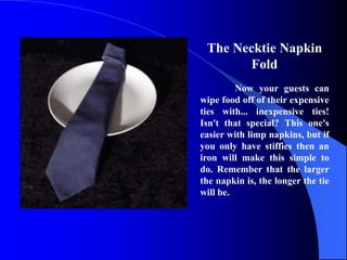The Necktie Napkin
        Fold
         Now your guests can
wipe food off of their expensive
ties with... inexpensive ties!
Isn't that special? This one's
easier with limp napkins, but if
you only have stiffies then an
iron will make this simple to
do. Remember that the larger
the napkin is, the longer the tie
will be.
 