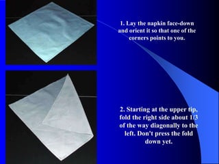 1. Lay the napkin face-down
and orient it so that one of the
     corners points to you.




2. Starting at the upper tip,
fold the right side about 1/3
of the way diagonally to the
  left. Don't press the fold
          down yet.
 