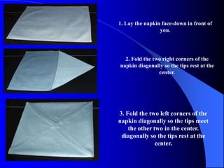 1. Lay the napkin face-down in front of
                 you.




  2. Fold the two right corners of the
napkin diagonally so the tips rest at the
                center.




3. Fold the two left corners of the
napkin diagonally so the tips meet
    the other two in the center.
 diagonally so the tips rest at the
               center.
 