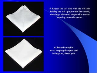 5. Repeat the last step with the left side,
folding the left tip up to the far corner,
 creating a diamond shape with a seam
        running down the center.




    6. Turn the napkin
over, keeping the open end
  facing away from you.
 