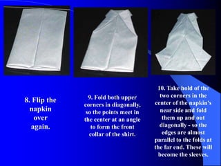 10. Take hold of the
                9. Fold both upper       two corners in the
8. Flip the                            center of the napkin's
              corners in diagonally,
  napkin       so the points meet in      near side and fold
   over       the center at an angle       them up and out
  again.         to form the front       diagonally - so the
                collar of the shirt.       edges are almost
                                       parallel to the folds at
                                       the far end. These will
                                         become the sleeves.
 