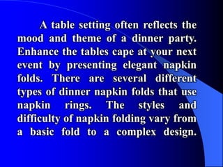 A table setting often reflects the
mood and theme of a dinner party.
Enhance the tables cape at your next
event by presenting elegant napkin
folds. There are several different
types of dinner napkin folds that use
napkin rings. The styles and
difficulty of napkin folding vary from
a basic fold to a complex design.
 