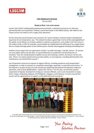 Page 1 of 2
FOR IMMEDIATE RELEASE
29 June 2015
Ready to Roar: Lion and Loscam
Loscam, Asia Pacific’s leading pallet pooling service provider, is pleased to announce our sixth year
partnership with Lion Corporation Thailand, a prominent player in the FMCG industry. We reflect on the
impact Loscam has made to Lion’s supply chain operations.
On the value that Loscam bring to Lion’s business, Mr. Samarn Siasakul, Inventory System Development
Supervisor of Lion Corporation, says, “The network has been a great help in terms of the exchangeability of
the pallets. As we deliver our products widely to customers and partners, such as Big C and Tesco Lotus in
the modern trade, or KRS, for example, Loscam pallets has helped boost the efficiency of our supply chains.
We can simply exchange pallets at each delivery point, thereby reducing goods handling and loading time.”
Another service aspect that Lion appreciates includes “no pallet shortages,” says Mr. Samarn. “As Loscam
can issue pallets within just two days, it is guaranteed that our production line will always be run
smoothly.” Also, the standardization of pallets ensures that stacking is uniform and secure. On the cost
side, “there is no need to spend a lot to purchase pallets, as such expenses, including administration and
maintenance, are transferred to Loscam.”
Lion Corporation continues to improve its logistics efficacy, including warehouse and transportation
management, in order to maintain its competitive advantages, especially in a post-AEC environment. “In
the long term, we plan to have one main warehouse supporting international and domestic outbound
operations, with at least 40,000 pallets,” explains Mr. Samarn. “For this year, we will foster greater
cooperation of logistics development among our overseas affiliates, such as Lion Corporation in Japan,
China, Taiwan, Hong Kong, Malaysia, the Philippines, Singapore, and Indonesia. It can be ensured that
Loscam will be a good partner to support us with pallet demand as we grow.”
From left to right: Three members from Inventory System team; Mr Samarn Siasakul, Inventory System Development Supervisor, Lion;
Mr Somyot Thongthangyai, Area Sales Manager – Loscam Thailand; Miss Noknoi Satayasaoraya, Customer Service Supervisor – Loscam Thailand;
Mr Kittipat Charoensuk, Assistant Operations Manager – Loscam Thailand
 