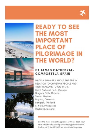 READY TO SEE
THE MOST
IMPORTANT
PLACE OF
PILGRIMAGE IN
THE WORLD?
ST JAMES CATHEDRAL-
COMPOSTELA-SPAIN
WRITE A SUMMARY ABOUT THE TRIP IN
RELATION TO CHRISTIAN PEOPLE AND
THEIR REASONS TO GO THERE.
Banff National Park, Canada
Niagara Falls, Ontario
Tulum, Mexico
Bogota, Colombia
Bangkok, Thailand
El Nido, Philippines
Reykjavik, Iceland
See the most interesting places with us! Book your
next vacation by visiting www.reallygreatsite.com.
Call us at 123 456 7890 for your travel inquiries.
 