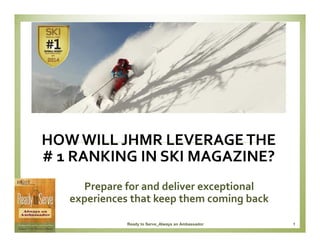 HOW WILL JHMR LEVERAGE THE
# 1 RANKING IN SKI MAGAZINE?
Prepare for and deliver exceptional
experiences that keep them coming back
Ready to Serve_Always an Ambassador

1

 