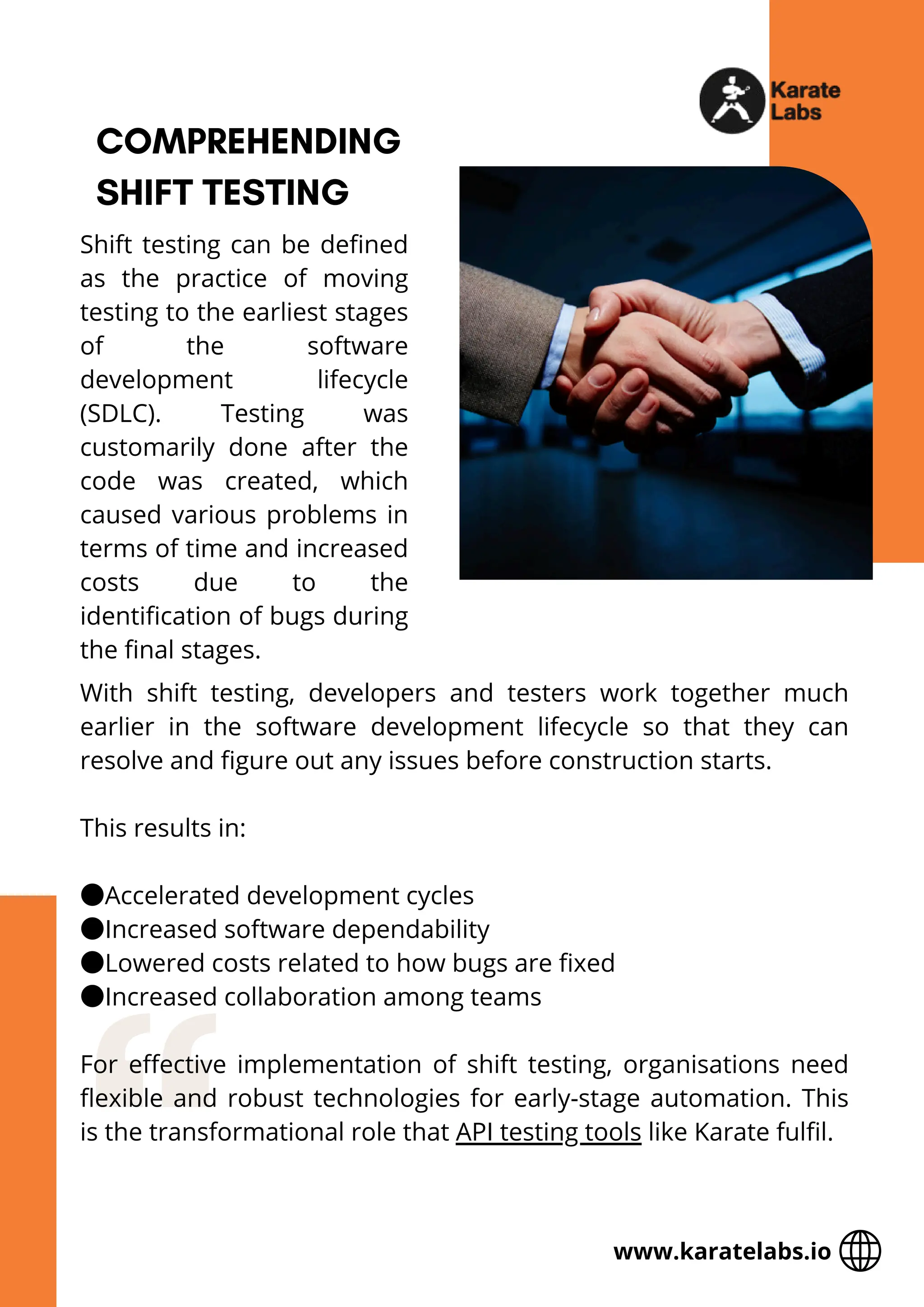 COMPREHENDING
SHIFT TESTING
Shift testing can be defined
as the practice of moving
testing to the earliest stages
of the software
development lifecycle
(SDLC). Testing was
customarily done after the
code was created, which
caused various problems in
terms of time and increased
costs due to the
identification of bugs during
the final stages.
With shift testing, developers and testers work together much
earlier in the software development lifecycle so that they can
resolve and figure out any issues before construction starts.
This results in:
●Accelerated development cycles
●Increased software dependability
●Lowered costs related to how bugs are fixed
●Increased collaboration among teams
For effective implementation of shift testing, organisations need
flexible and robust technologies for early-stage automation. This
is the transformational role that API testing tools like Karate fulfil.
www.karatelabs.io
 