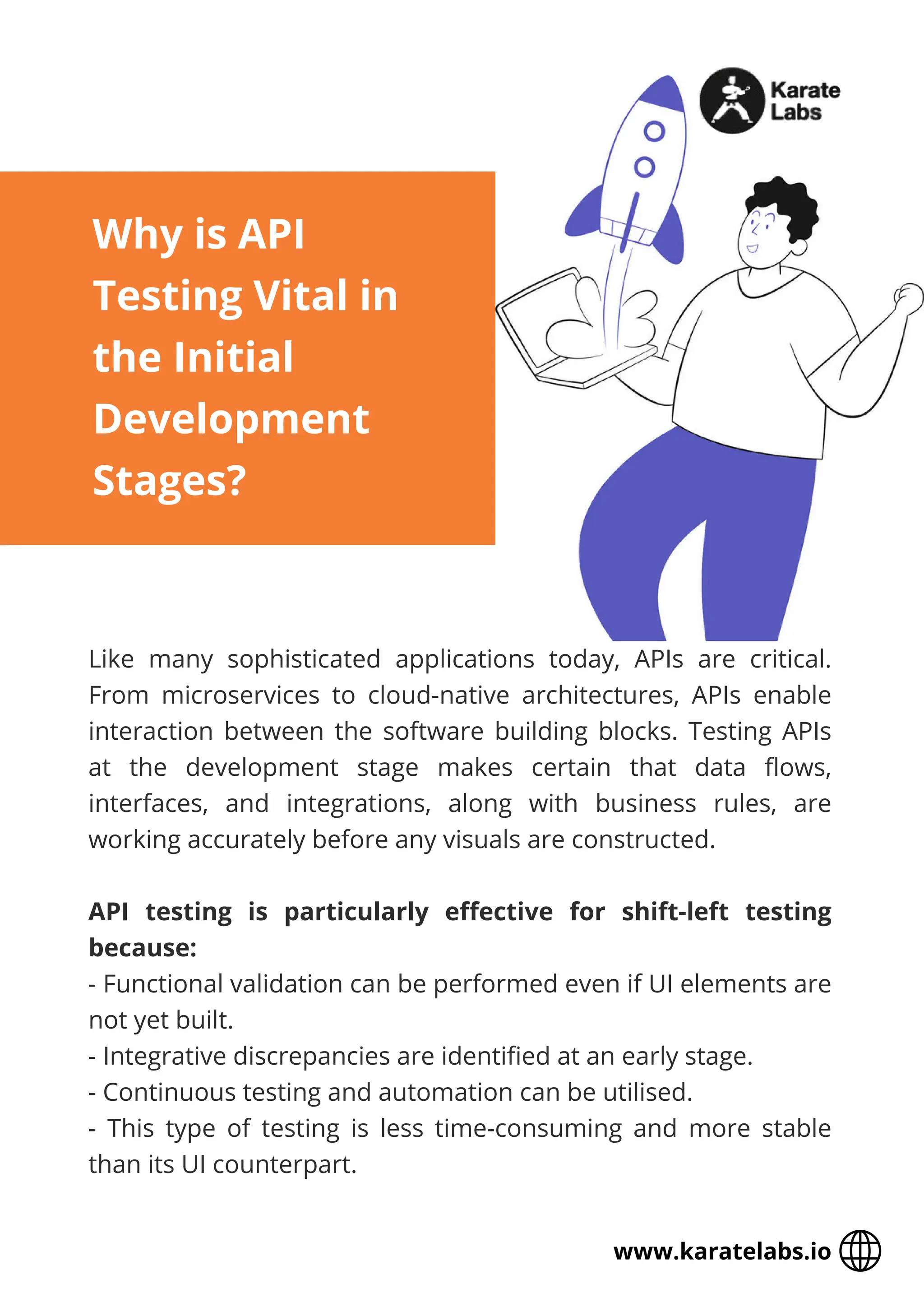 Like many sophisticated applications today, APIs are critical.
From microservices to cloud-native architectures, APIs enable
interaction between the software building blocks. Testing APIs
at the development stage makes certain that data flows,
interfaces, and integrations, along with business rules, are
working accurately before any visuals are constructed.
API testing is particularly effective for shift-left testing
because:
- Functional validation can be performed even if UI elements are
not yet built.
- Integrative discrepancies are identified at an early stage.
- Continuous testing and automation can be utilised.
- This type of testing is less time-consuming and more stable
than its UI counterpart.
Why is API
Testing Vital in
the Initial
Development
Stages?
www.karatelabs.io
 