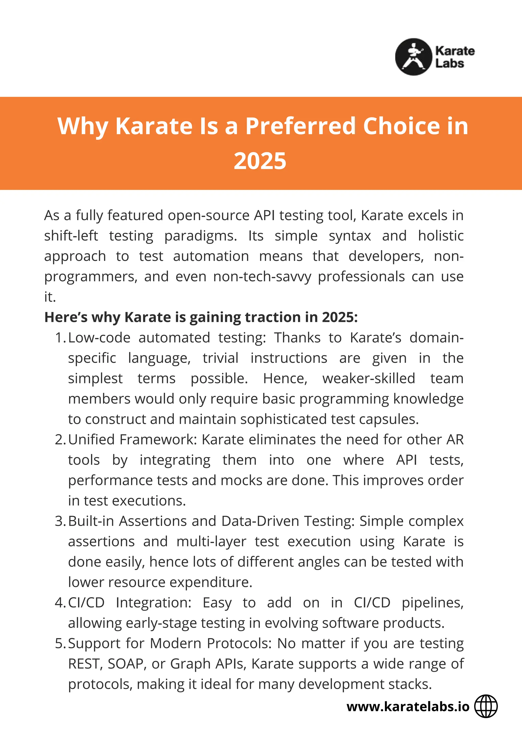 As a fully featured open-source API testing tool, Karate excels in
shift-left testing paradigms. Its simple syntax and holistic
approach to test automation means that developers, non-
programmers, and even non-tech-savvy professionals can use
it.
Here’s why Karate is gaining traction in 2025:
1.Low-code automated testing: Thanks to Karate’s domain-
specific language, trivial instructions are given in the
simplest terms possible. Hence, weaker-skilled team
members would only require basic programming knowledge
to construct and maintain sophisticated test capsules.
2.Unified Framework: Karate eliminates the need for other AR
tools by integrating them into one where API tests,
performance tests and mocks are done. This improves order
in test executions.
3.Built-in Assertions and Data-Driven Testing: Simple complex
assertions and multi-layer test execution using Karate is
done easily, hence lots of different angles can be tested with
lower resource expenditure.
4.CI/CD Integration: Easy to add on in CI/CD pipelines,
allowing early-stage testing in evolving software products.
5.Support for Modern Protocols: No matter if you are testing
REST, SOAP, or Graph APIs, Karate supports a wide range of
protocols, making it ideal for many development stacks.
Why Karate Is a Preferred Choice in
2025
www.karatelabs.io
 
