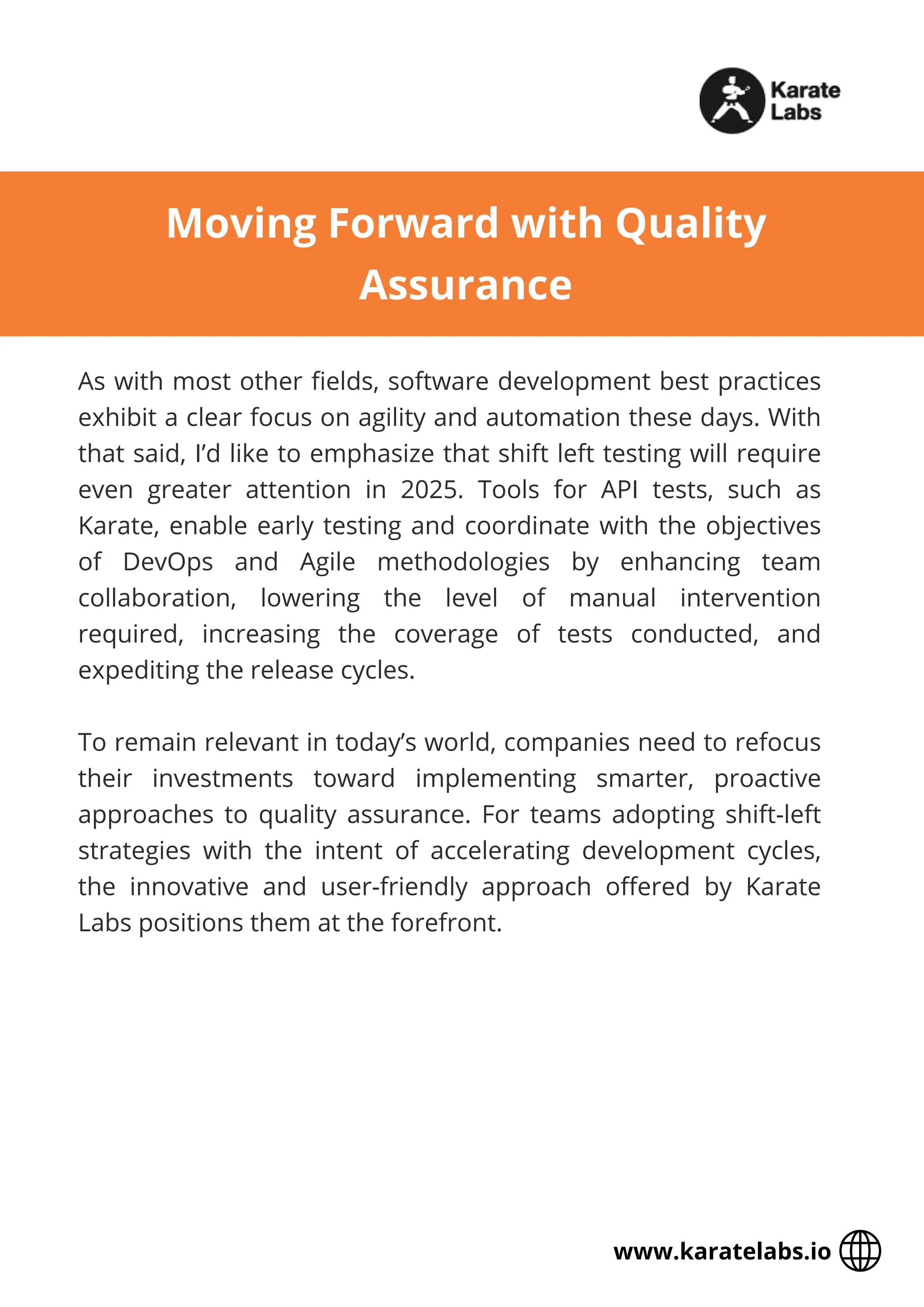 As with most other fields, software development best practices
exhibit a clear focus on agility and automation these days. With
that said, I’d like to emphasize that shift left testing will require
even greater attention in 2025. Tools for API tests, such as
Karate, enable early testing and coordinate with the objectives
of DevOps and Agile methodologies by enhancing team
collaboration, lowering the level of manual intervention
required, increasing the coverage of tests conducted, and
expediting the release cycles.
To remain relevant in today’s world, companies need to refocus
their investments toward implementing smarter, proactive
approaches to quality assurance. For teams adopting shift-left
strategies with the intent of accelerating development cycles,
the innovative and user-friendly approach offered by Karate
Labs positions them at the forefront.
Moving Forward with Quality
Assurance
www.karatelabs.io
 