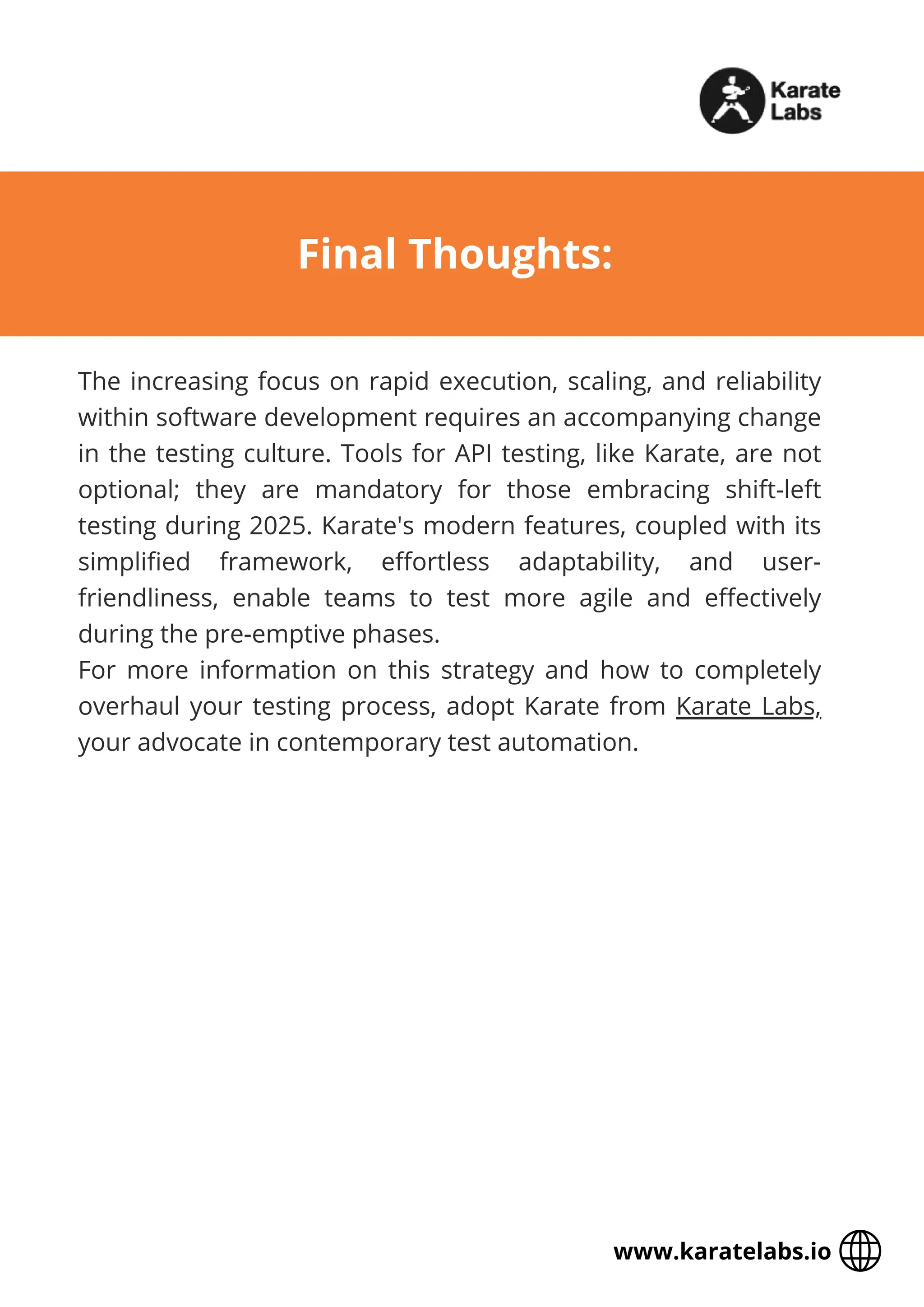 The increasing focus on rapid execution, scaling, and reliability
within software development requires an accompanying change
in the testing culture. Tools for API testing, like Karate, are not
optional; they are mandatory for those embracing shift-left
testing during 2025. Karate's modern features, coupled with its
simplified framework, effortless adaptability, and user-
friendliness, enable teams to test more agile and effectively
during the pre-emptive phases.
For more information on this strategy and how to completely
overhaul your testing process, adopt Karate from Karate Labs,
your advocate in contemporary test automation.
Final Thoughts:
www.karatelabs.io
 