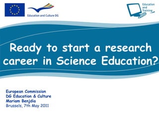 Ready to start a research career in Science Education? European Commission DG Education & Culture Mariam Benjdia Brussels, 7th May 2011 