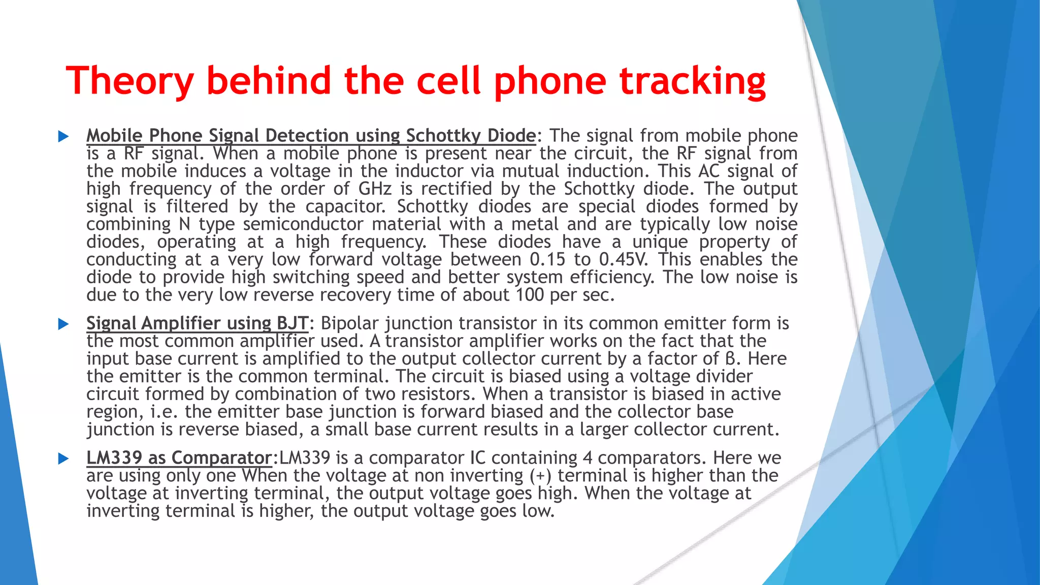 Theory behind the cell phone tracking
 Mobile Phone Signal Detection using Schottky Diode: The signal from mobile phone
is a RF signal. When a mobile phone is present near the circuit, the RF signal from
the mobile induces a voltage in the inductor via mutual induction. This AC signal of
high frequency of the order of GHz is rectified by the Schottky diode. The output
signal is filtered by the capacitor. Schottky diodes are special diodes formed by
combining N type semiconductor material with a metal and are typically low noise
diodes, operating at a high frequency. These diodes have a unique property of
conducting at a very low forward voltage between 0.15 to 0.45V. This enables the
diode to provide high switching speed and better system efficiency. The low noise is
due to the very low reverse recovery time of about 100 per sec.
 Signal Amplifier using BJT: Bipolar junction transistor in its common emitter form is
the most common amplifier used. A transistor amplifier works on the fact that the
input base current is amplified to the output collector current by a factor of β. Here
the emitter is the common terminal. The circuit is biased using a voltage divider
circuit formed by combination of two resistors. When a transistor is biased in active
region, i.e. the emitter base junction is forward biased and the collector base
junction is reverse biased, a small base current results in a larger collector current.
 LM339 as Comparator:LM339 is a comparator IC containing 4 comparators. Here we
are using only one When the voltage at non inverting (+) terminal is higher than the
voltage at inverting terminal, the output voltage goes high. When the voltage at
inverting terminal is higher, the output voltage goes low.
 