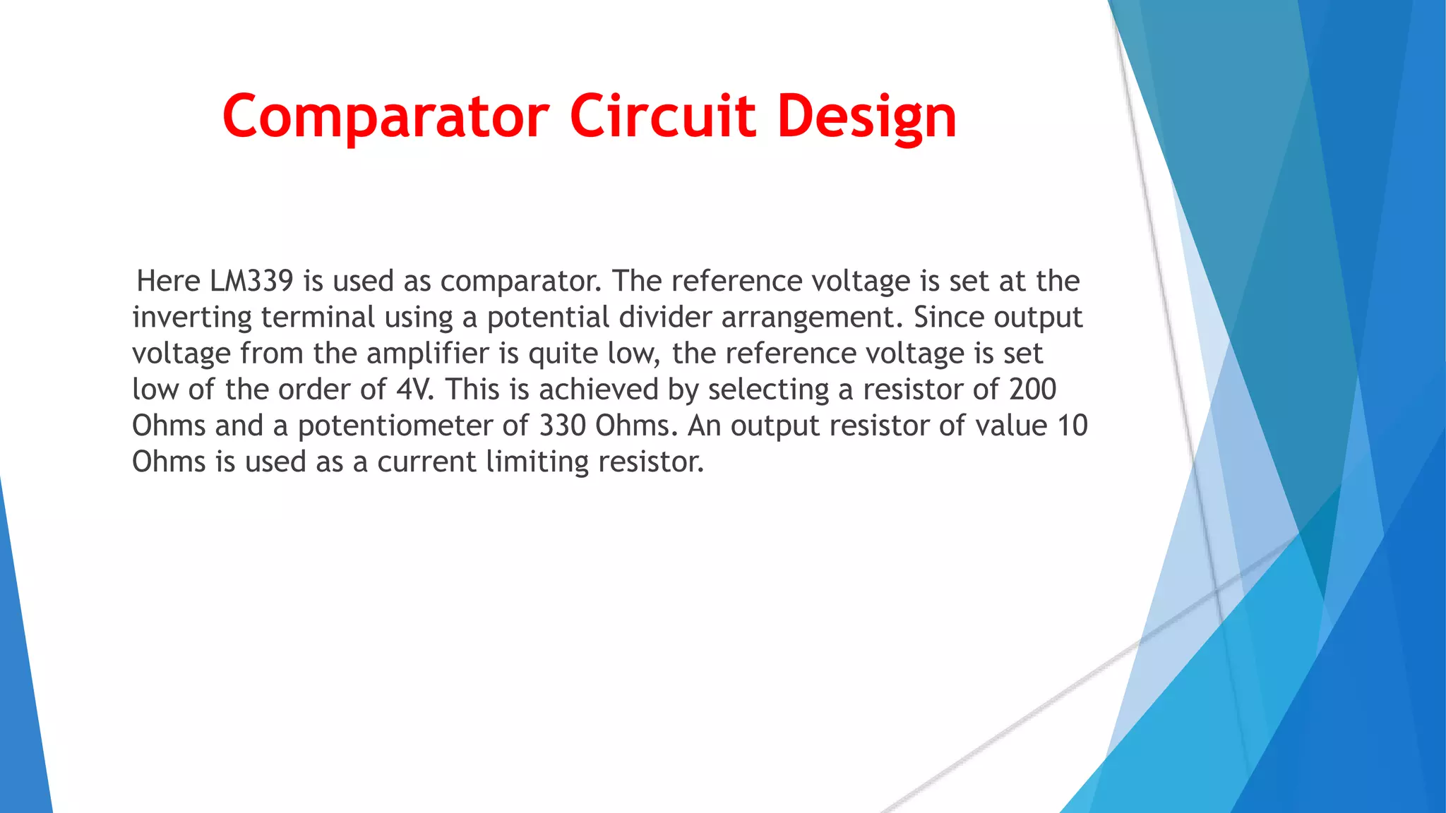 Comparator Circuit Design
Here LM339 is used as comparator. The reference voltage is set at the
inverting terminal using a potential divider arrangement. Since output
voltage from the amplifier is quite low, the reference voltage is set
low of the order of 4V. This is achieved by selecting a resistor of 200
Ohms and a potentiometer of 330 Ohms. An output resistor of value 10
Ohms is used as a current limiting resistor.
 