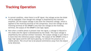 Tracking Operation
 In normal condition, when there is no RF signal, the voltage across the diode
will be negligible. Even though this voltage is amplified by the transistor
amplifier, yet the output voltage is less than the reference voltage, which is
applied to the inverting terminal of the comparator. Since the voltage at non
inverting terminal of the OPAMP is less than the voltage at the inverting
terminal, the output of the OPAMP is low logic signal.
 Now when a mobile phone is present near the signal, a voltage is induced in
the choke and the signal is demodulated by the diode. This input voltage is
amplified by the common emitter transistor. The output voltage is such that it
is more than the reference output voltage. The output of the OPAMP is thus a
logic high signal and the LED starts glowing, to indicate the presence of a
mobile phone. The circuit has to be placed centimetres away from the object
to be detected.
 
