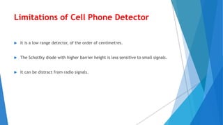 Limitations of Cell Phone Detector
 It is a low range detector, of the order of centimetres.
 The Schottky diode with higher barrier height is less sensitive to small signals.
 It can be distract from radio signals.
 