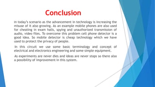 Conclusion
In today’s scenario as the advancement in technology is increasing the
misuse of it also growing. As an example mobile phones are also used
for cheating in exam halls, spying and unauthorized transmission of
audio, video files. To overcome this problem cell phone detector is a
good idea. So mobile detector is cheap technology which we have
used to protect the privacy of people.
In this circuit we use some basic terminology and concept of
electrical and electronics engineering and some simple equipment.
As experiments are never dies and ideas are never stops so there also
a possibility of improvement in this system.
 