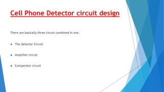 Cell Phone Detector circuit design
There are basically three circuit combined in one.
► The detector Circuit
► Amplifier circuit
► Comparator circuit
 