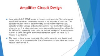 Amplifier Circuit Design
 Here a simple BJT BC547 is used in common emitter mode. Since the output
signal is of low value, the emitter resistor is not required in this case. The
collector resistor value is determined by the value of battery voltage,
collector emitter voltage and collector current. Now the battery voltage is
chosen to be 12 V (since maximum open source collector emitter voltage for
BC 547 is 45V), operating point collector emitter voltage is 5 V and collector
current is 2 mA. This gives a collector resistor of approx 3K. Thus a 3 K
resistor is used as Rc.
 The input resistor is used to provide bias to the transistor and should be of
larger value, so as to prevent the flow of maximum current. Here we chose a
resistor value of 100 K.
 