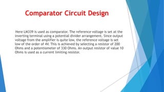 Comparator Circuit Design
Here LM339 is used as comparator. The reference voltage is set at the
inverting terminal using a potential divider arrangement. Since output
voltage from the amplifier is quite low, the reference voltage is set
low of the order of 4V. This is achieved by selecting a resistor of 200
Ohms and a potentiometer of 330 Ohms. An output resistor of value 10
Ohms is used as a current limiting resistor.
 
