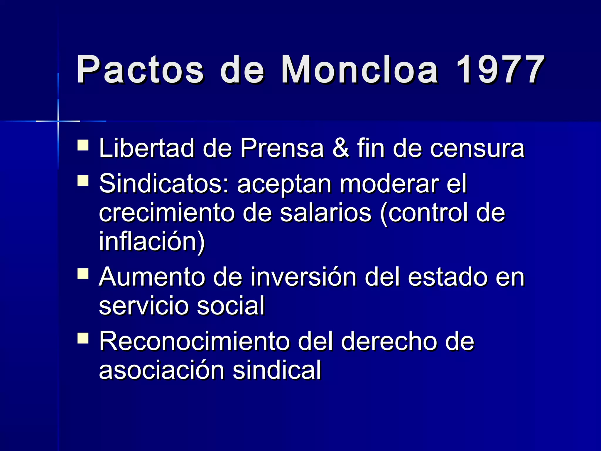 Pactos de Moncloa 1977Pactos de Moncloa 1977
 Libertad de Prensa & fin de censuraLibertad de Prensa & fin de censura
 Sindicatos: aceptan moderar elSindicatos: aceptan moderar el
crecimiento de salarios (control decrecimiento de salarios (control de
inflación)inflación)
 Aumento de inversión del estado enAumento de inversión del estado en
servicio socialservicio social
 Reconocimiento del derecho deReconocimiento del derecho de
asociación sindicalasociación sindical
 