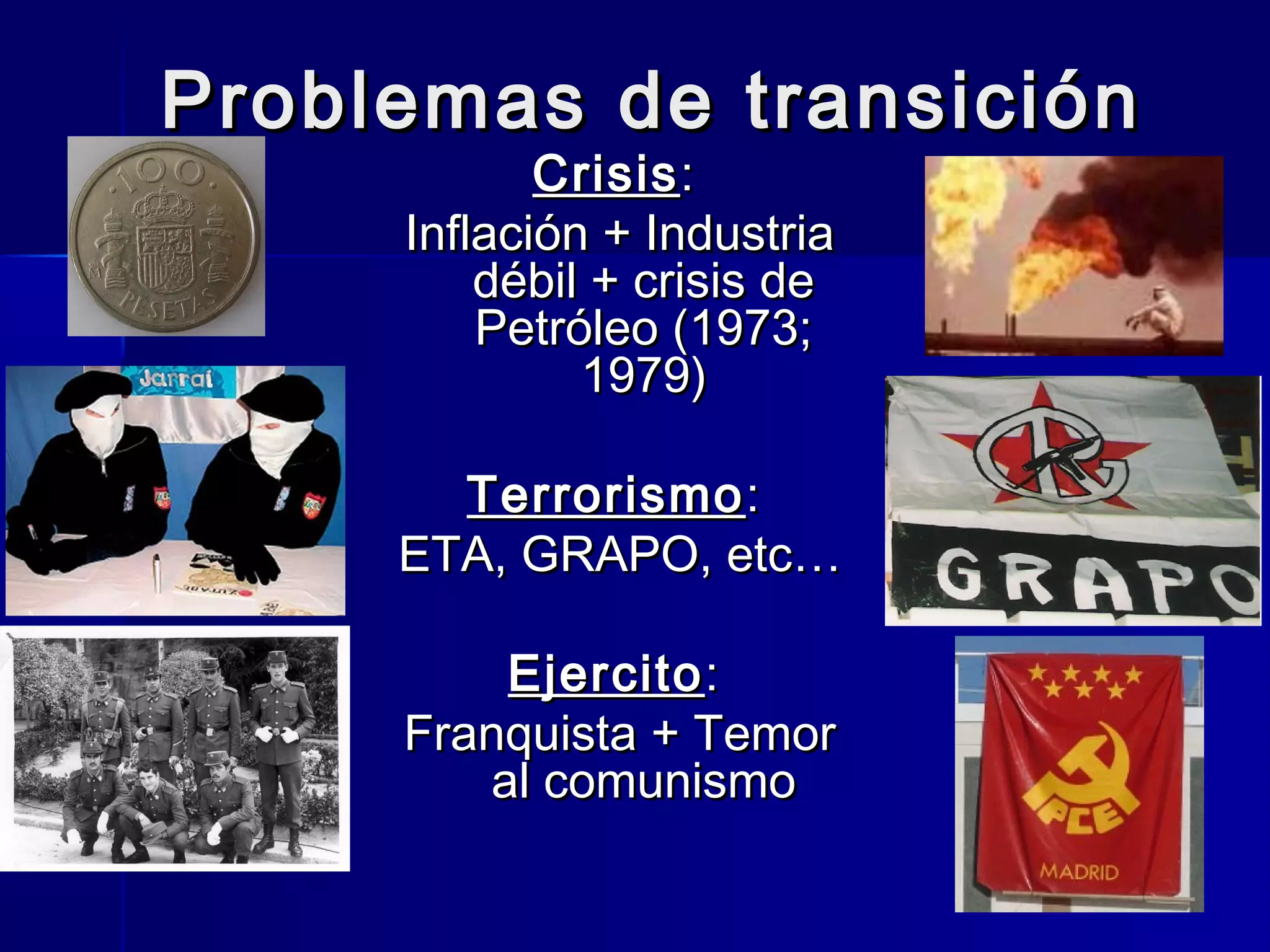 Problemas de transiciónProblemas de transición
CrisisCrisis::
Inflación + IndustriaInflación + Industria
débil + crisis dedébil + crisis de
Petróleo (1973;Petróleo (1973;
1979)1979)
TerrorismoTerrorismo::
ETA, GRAPO, etc…ETA, GRAPO, etc…
EjercitoEjercito::
Franquista + TemorFranquista + Temor
al comunismoal comunismo
 