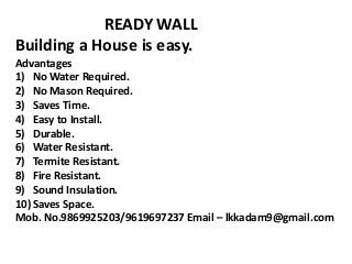 READY WALL
Building a House is easy.
Advantages
1) No Water Required.
2) No Mason Required.
3) Saves Time.
4) Easy to Install.
5) Durable.
6) Water Resistant.
7) Termite Resistant.
8) Fire Resistant.
9) Sound Insulation.
10) Saves Space.
Mob. No.9869925203/9619697237 Email – lkkadam9@gmail.com
 