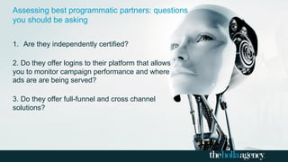 1.  Are they independently certified?
2. Do they offer logins to their platform that allows
you to monitor campaign performance and where
ads are are being served?
3. Do they offer full-funnel and cross channel
solutions?
Assessing best programmatic partners: questions
you should be asking
 
