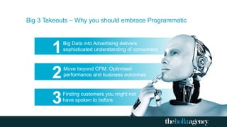 Big 3 Takeouts – Why you should embrace Programmatic
Finding customers you might not
have spoken to before
Move beyond CPM. Optimised
performance and business outcomes
Big Data into Advertising delivers
sophisticated understanding of consumers1
2
3
 