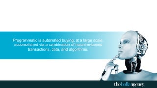 Programmatic is automated buying, at a large scale,
accomplished via a combination of machine-based
transactions, data, and algorithms.
 