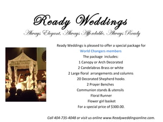Ready Weddings  Always Elegant, Always Affordable, Always Ready Ready Weddings is pleased to offer a special package for World Changers members  The package  includes:  1 Canopy or Arch Decorated  2 Candelabras Brass or white  2 Large floral  arrangements and columns  20 Decorated Shepherd hooks  2 Prayer Benches  Communion stands & utensils  Floral Runner  Flower girl basket For a special price of $300.00. Call 404-735-4048 or visit us online www.Readyweddingsonline.com. 