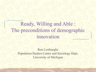 Ready, Willing and Able :
The preconditions of demographic
innovation
Ron Lesthaeghe
Population Studies Center and Sociology Dept.
University of Michigan
 