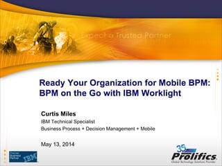 Ready Your Organization for Mobile BPM:
BPM on the Go with IBM Worklight
Curtis Miles
IBM Technical Specialist
Business Process + Decision Management + Mobile
May 13, 2014
 