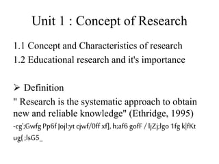 Unit 1 : Concept of Research
1.1 Concept and Characteristics of research
1.2 Educational research and it's importance
 Definition
" Research is the systematic approach to obtain
new and reliable knowledge" (Ethridge, 1995)
-cg';GwfgPp6f Jojl:yt cjwf/0ff xf],h;af6gofF / ljZj;lgo1fg k|fKt
ug{;lsG5_
 