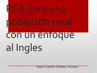 REA para una 
población rural 
con un enfoque 
al Ingles 
Juan Camilo Bustos Alonso 
 
